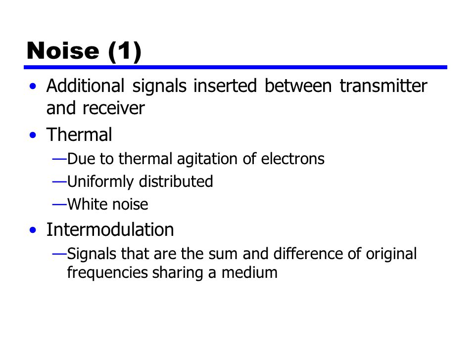 Noise (1) Additional signals inserted between transmitter and receiver Thermal —Due to thermal agitation of electrons —Uniformly distributed —White noise Intermodulation —Signals that are the sum and difference of original frequencies sharing a medium