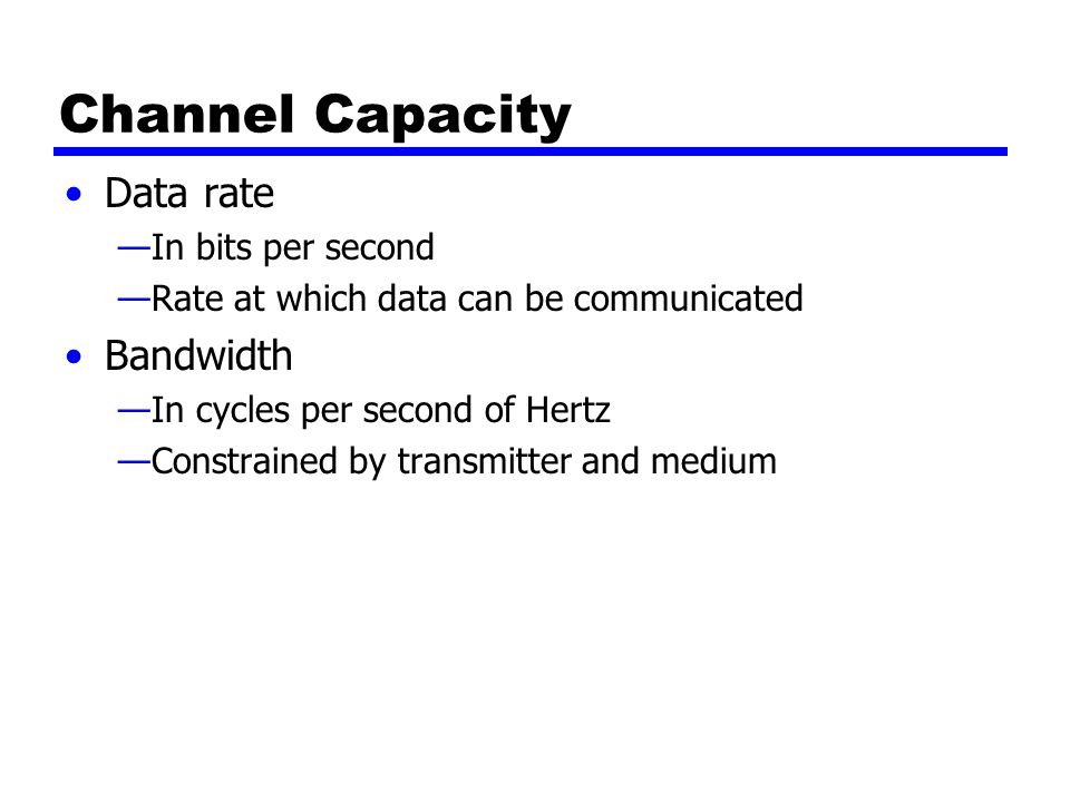 Channel Capacity Data rate —In bits per second —Rate at which data can be communicated Bandwidth —In cycles per second of Hertz —Constrained by transmitter and medium