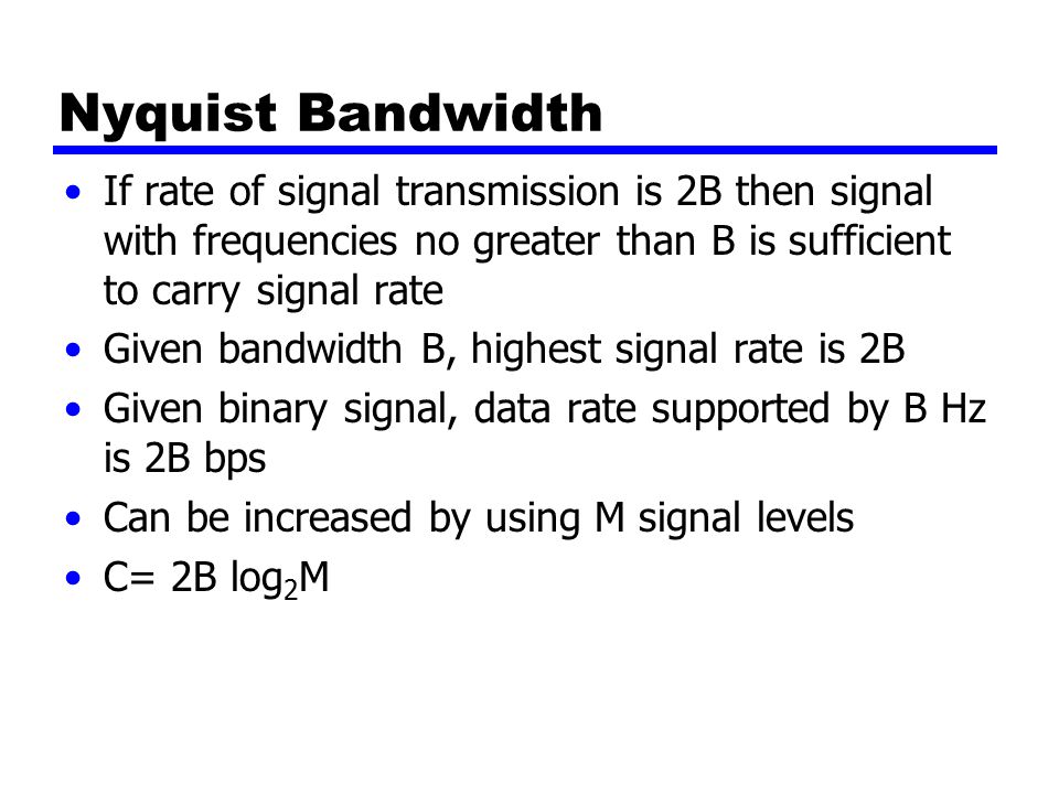 Nyquist Bandwidth If rate of signal transmission is 2B then signal with frequencies no greater than B is sufficient to carry signal rate Given bandwidth B, highest signal rate is 2B Given binary signal, data rate supported by B Hz is 2B bps Can be increased by using M signal levels C= 2B log 2 M