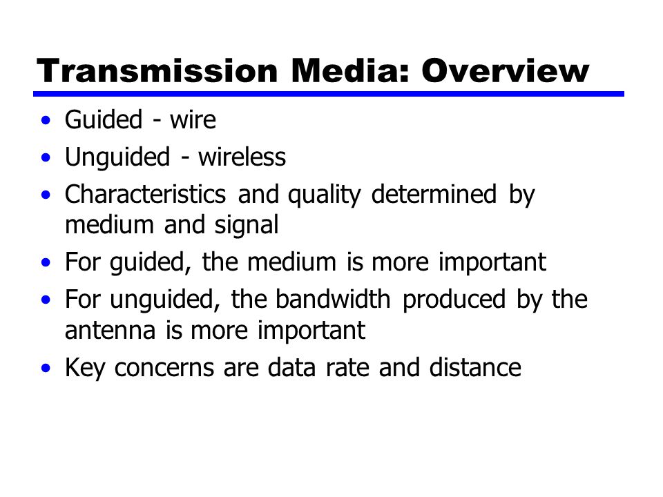 Transmission Media: Overview Guided - wire Unguided - wireless Characteristics and quality determined by medium and signal For guided, the medium is more important For unguided, the bandwidth produced by the antenna is more important Key concerns are data rate and distance