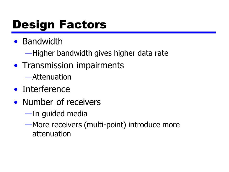 Design Factors Bandwidth —Higher bandwidth gives higher data rate Transmission impairments —Attenuation Interference Number of receivers —In guided media —More receivers (multi-point) introduce more attenuation