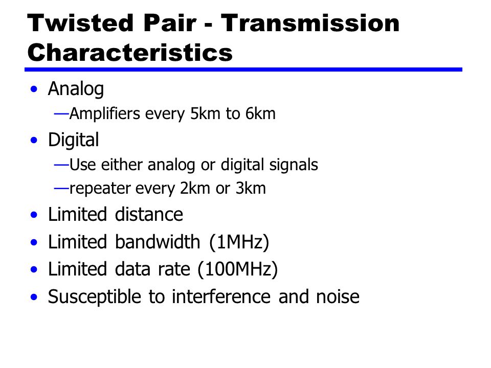 Twisted Pair - Transmission Characteristics Analog —Amplifiers every 5km to 6km Digital —Use either analog or digital signals —repeater every 2km or 3km Limited distance Limited bandwidth (1MHz) Limited data rate (100MHz) Susceptible to interference and noise