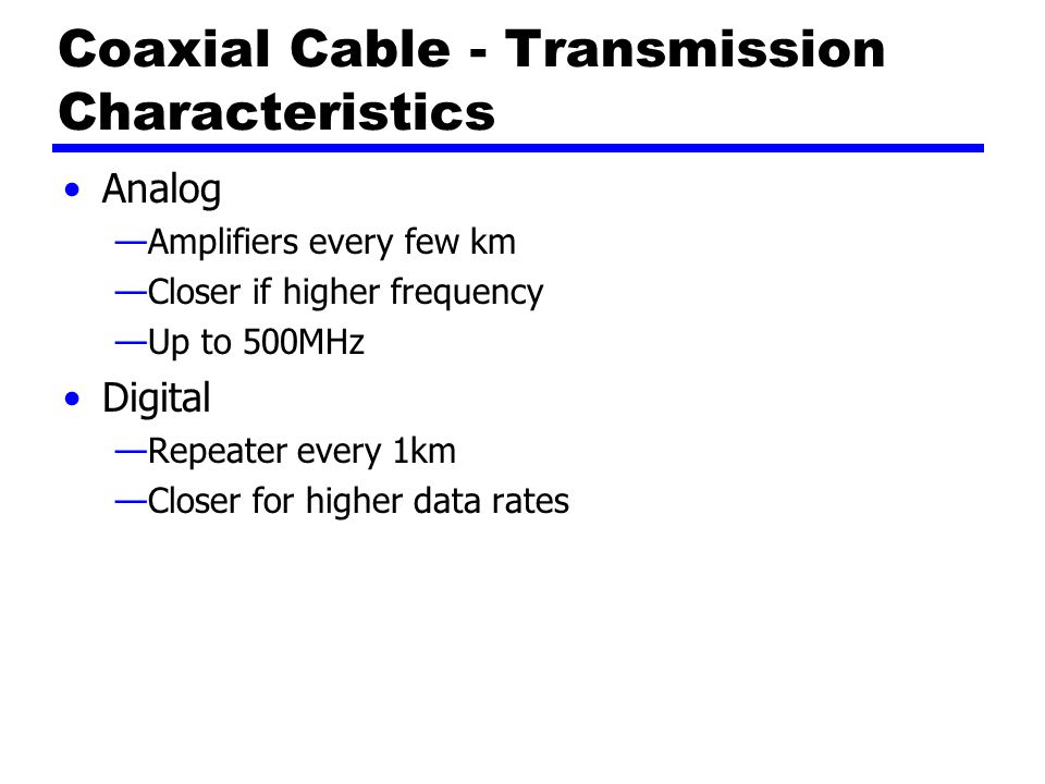 Coaxial Cable - Transmission Characteristics Analog —Amplifiers every few km —Closer if higher frequency —Up to 500MHz Digital —Repeater every 1km —Closer for higher data rates