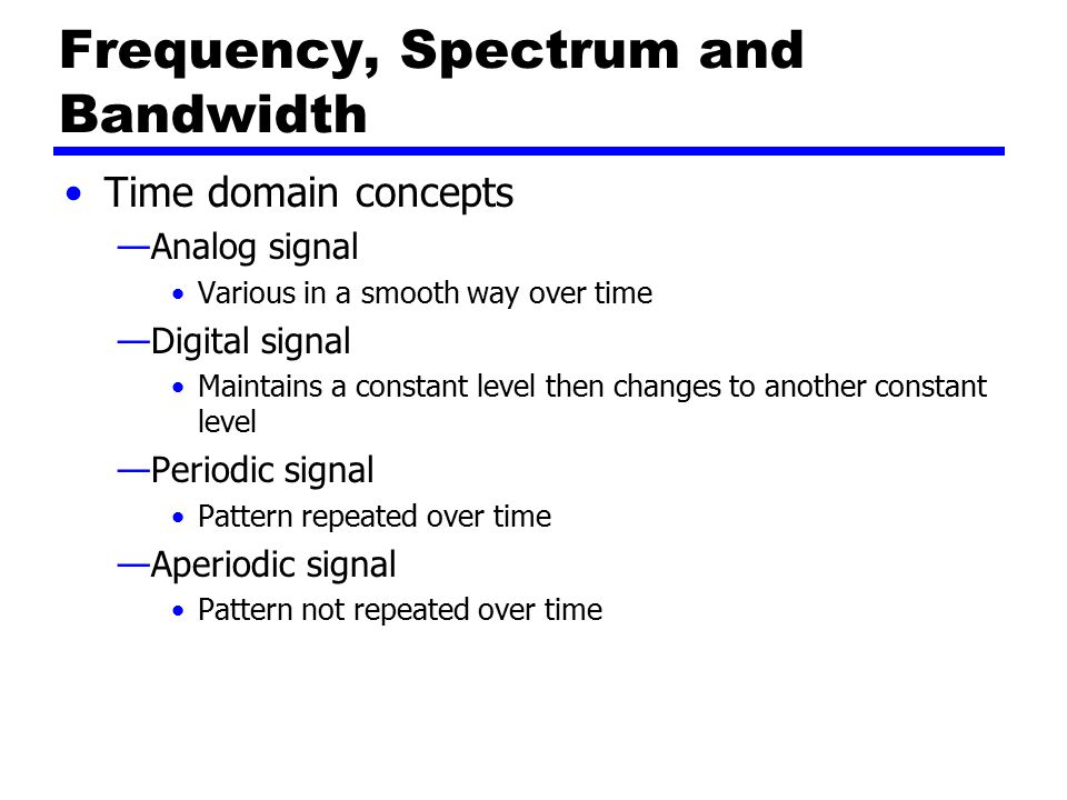 Frequency, Spectrum and Bandwidth Time domain concepts —Analog signal Various in a smooth way over time —Digital signal Maintains a constant level then changes to another constant level —Periodic signal Pattern repeated over time —Aperiodic signal Pattern not repeated over time