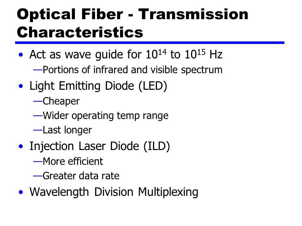 Optical Fiber - Transmission Characteristics Act as wave guide for to Hz —Portions of infrared and visible spectrum Light Emitting Diode (LED) —Cheaper —Wider operating temp range —Last longer Injection Laser Diode (ILD) —More efficient —Greater data rate Wavelength Division Multiplexing