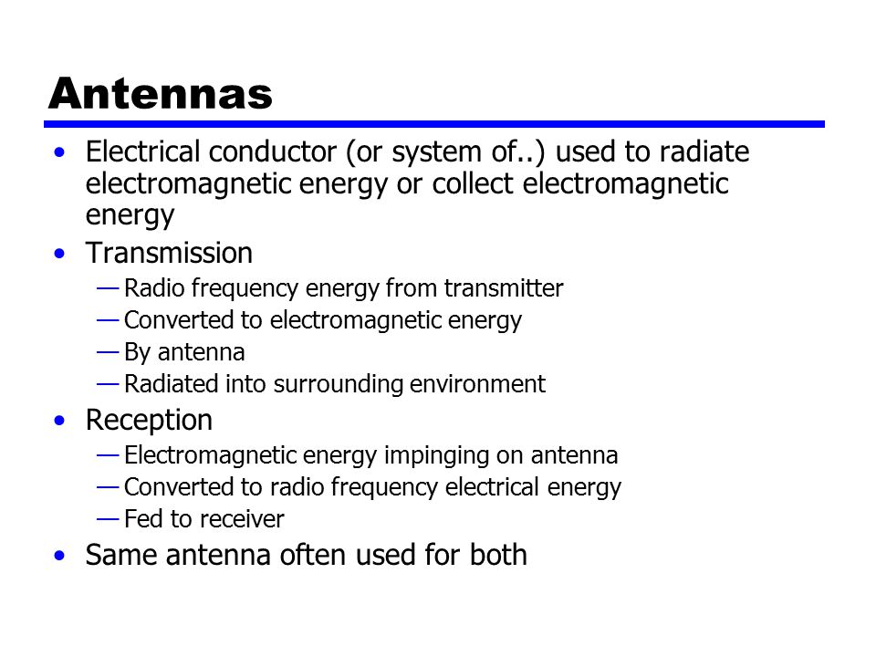 Antennas Electrical conductor (or system of..) used to radiate electromagnetic energy or collect electromagnetic energy Transmission —Radio frequency energy from transmitter —Converted to electromagnetic energy —By antenna —Radiated into surrounding environment Reception —Electromagnetic energy impinging on antenna —Converted to radio frequency electrical energy —Fed to receiver Same antenna often used for both