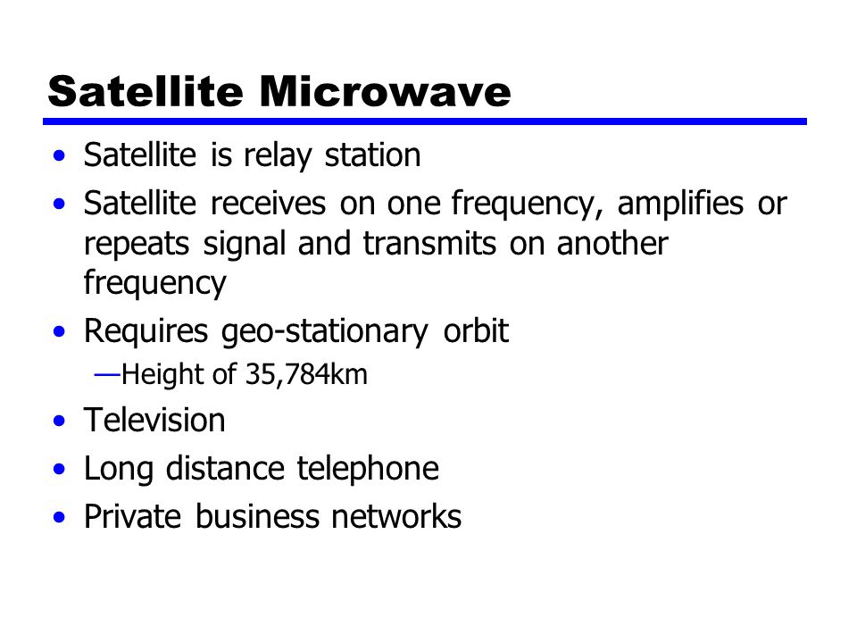 Satellite Microwave Satellite is relay station Satellite receives on one frequency, amplifies or repeats signal and transmits on another frequency Requires geo-stationary orbit —Height of 35,784km Television Long distance telephone Private business networks