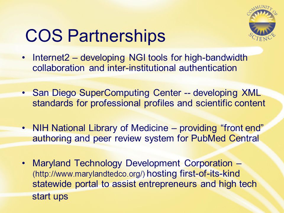 COS Partnerships Internet2 – developing NGI tools for high-bandwidth collaboration and inter-institutional authentication San Diego SuperComputing Center -- developing XML standards for professional profiles and scientific content NIH National Library of Medicine – providing front end authoring and peer review system for PubMed Central Maryland Technology Development Corporation – (  hosting first-of-its-kind statewide portal to assist entrepreneurs and high tech start ups