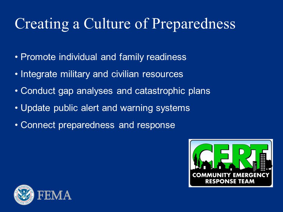 Creating a Culture of Preparedness Promote individual and family readiness Integrate military and civilian resources Conduct gap analyses and catastrophic plans Update public alert and warning systems Connect preparedness and response