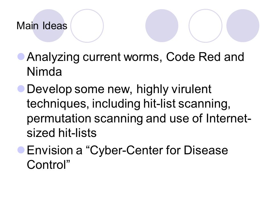Main Ideas Analyzing current worms, Code Red and Nimda Develop some new, highly virulent techniques, including hit-list scanning, permutation scanning and use of Internet- sized hit-lists Envision a Cyber-Center for Disease Control