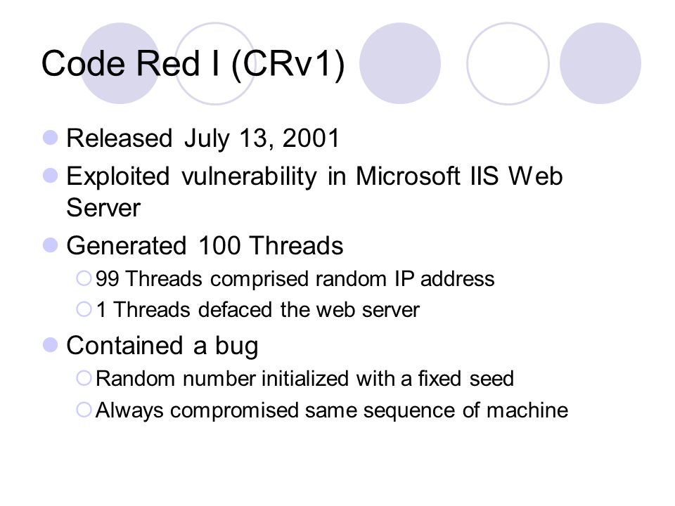 Code Red I (CRv1) Released July 13, 2001 Exploited vulnerability in Microsoft IIS Web Server Generated 100 Threads  99 Threads comprised random IP address  1 Threads defaced the web server Contained a bug  Random number initialized with a fixed seed  Always compromised same sequence of machine