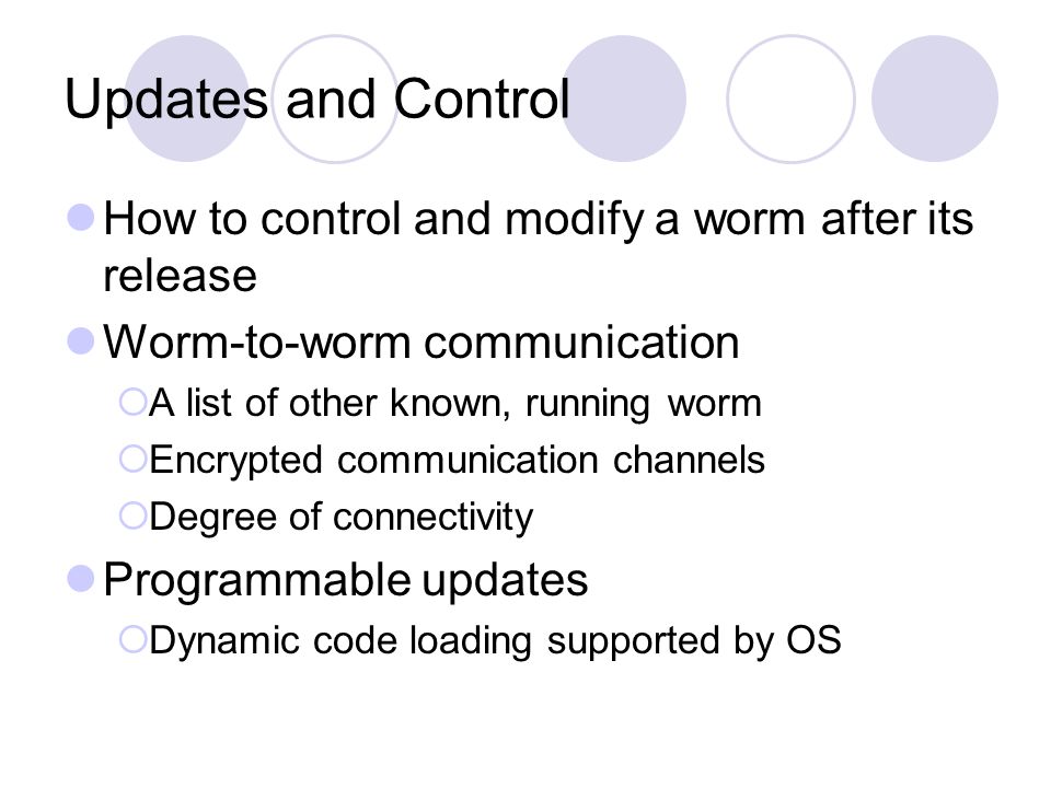 Updates and Control How to control and modify a worm after its release Worm-to-worm communication  A list of other known, running worm  Encrypted communication channels  Degree of connectivity Programmable updates  Dynamic code loading supported by OS