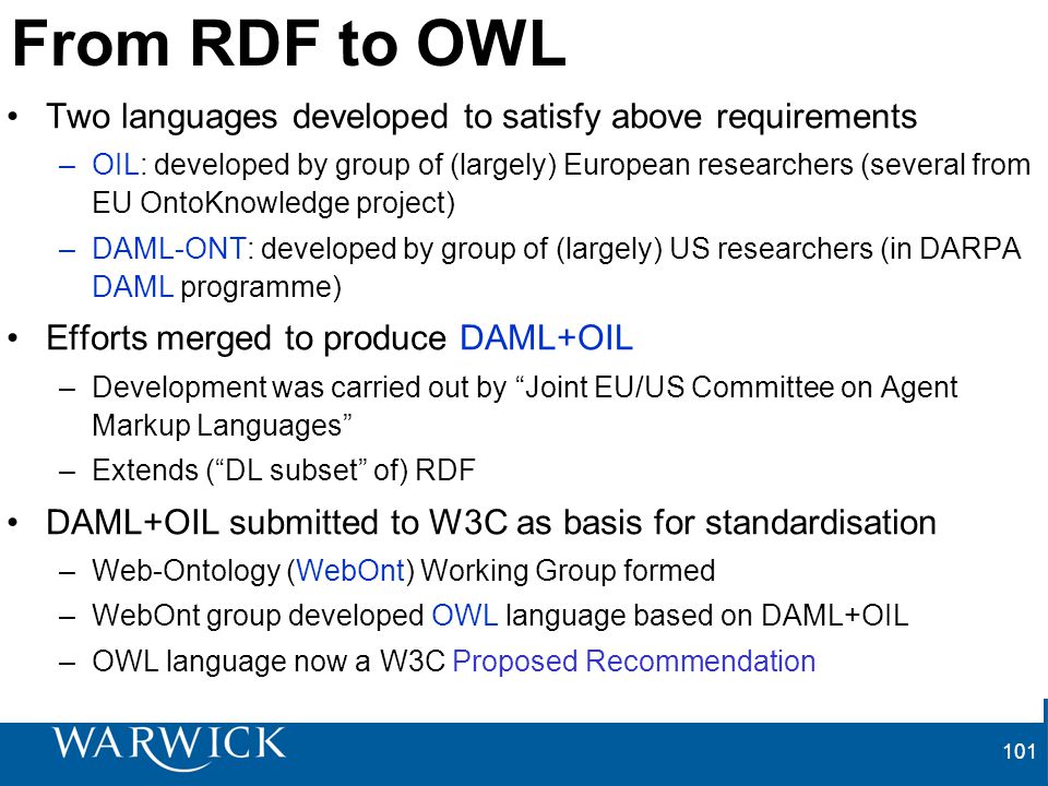 101 From RDF to OWL Two languages developed to satisfy above requirements –OIL: developed by group of (largely) European researchers (several from EU OntoKnowledge project) –DAML-ONT: developed by group of (largely) US researchers (in DARPA DAML programme) Efforts merged to produce DAML+OIL –Development was carried out by Joint EU/US Committee on Agent Markup Languages –Extends ( DL subset of) RDF DAML+OIL submitted to W3C as basis for standardisation –Web-Ontology (WebOnt) Working Group formed –WebOnt group developed OWL language based on DAML+OIL –OWL language now a W3C Proposed Recommendation