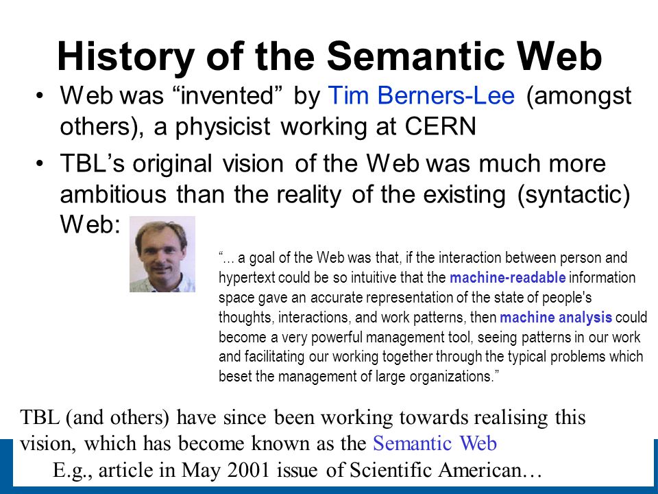 13 History of the Semantic Web Web was invented by Tim Berners-Lee (amongst others), a physicist working at CERN TBL’s original vision of the Web was much more ambitious than the reality of the existing (syntactic) Web: ...
