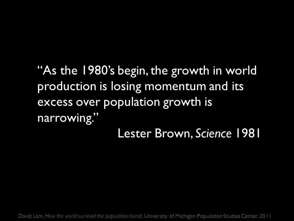 As the 1980’s begin, the growth in world production is losing momentum and its excess over population growth is narrowing. Lester Brown, Science 1981 David Lam, How the world survived the population bomb, University of Michigan Population Studies Center, 2011