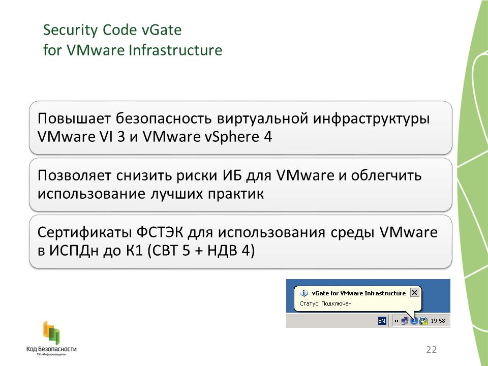 Security Code vGate for VMware Infrastructure 22 Повышает безопасность виртуальной инфраструктуры VMware VI 3 и VMware vSphere 4 Позволяет снизить риски ИБ для VMware и облегчить использование лучших практик Сертификаты ФСТЭК для использования среды VMware в ИСПДн до К1 (СВТ 5 + НДВ 4)