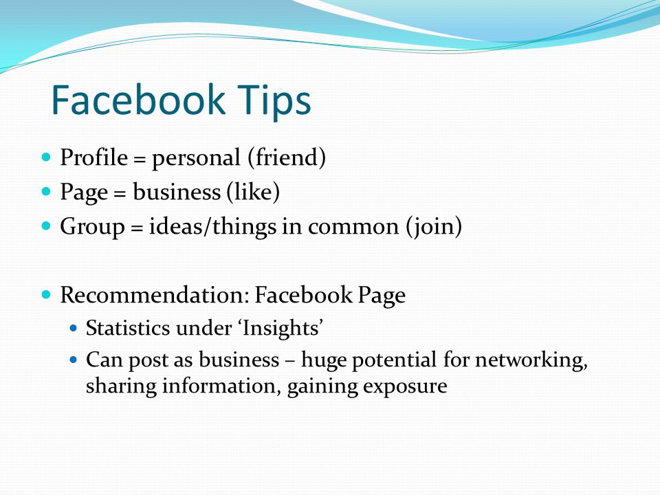 Facebook Tips Profile = personal (friend) Page = business (like) Group = ideas/things in common (join) Recommendation: Facebook Page Statistics under ‘Insights’ Can post as business – huge potential for networking, sharing information, gaining exposure