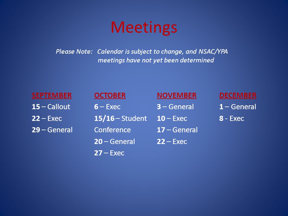Meetings SEPTEMBER 15 – Callout 22 – Exec 29 – General OCTOBER 6 – Exec 15/16 – Student Conference 20 – General 27 – Exec NOVEMBER 3 – General 10 – Exec 17 – General 22 – Exec DECEMBER 1 – General 8 - Exec Please Note: Calendar is subject to change, and NSAC/YPA meetings have not yet been determined