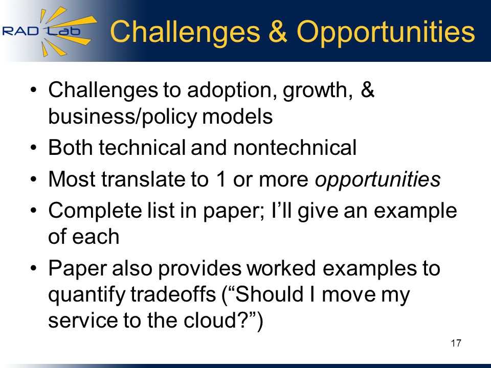 Challenges & Opportunities Challenges to adoption, growth, & business/policy models Both technical and nontechnical Most translate to 1 or more opportunities Complete list in paper; I’ll give an example of each Paper also provides worked examples to quantify tradeoffs ( Should I move my service to the cloud ) 17