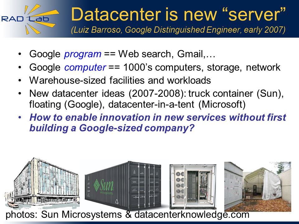 2 Datacenter is new server (Luiz Barroso, Google Distinguished Engineer, early 2007) Google program == Web search, Gmail,… Google computer == 1000’s computers, storage, network Warehouse-sized facilities and workloads New datacenter ideas ( ): truck container (Sun), floating (Google), datacenter-in-a-tent (Microsoft) How to enable innovation in new services without first building a Google-sized company.