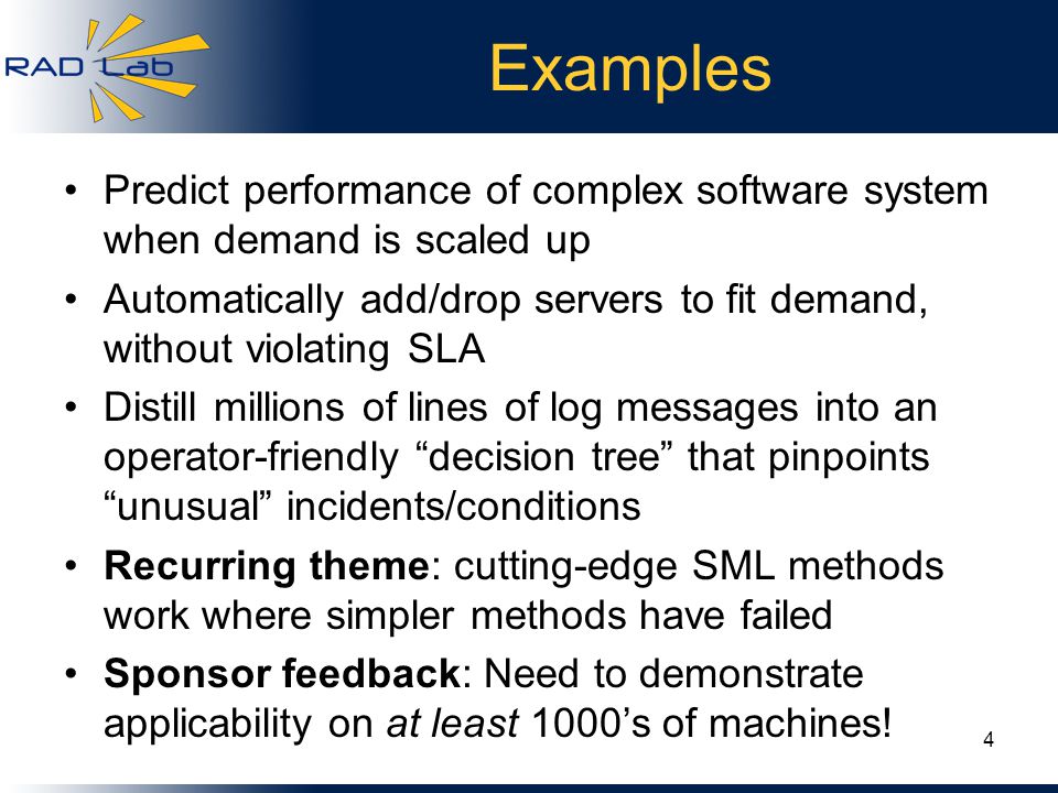 Examples Predict performance of complex software system when demand is scaled up Automatically add/drop servers to fit demand, without violating SLA Distill millions of lines of log messages into an operator-friendly decision tree that pinpoints unusual incidents/conditions Recurring theme: cutting-edge SML methods work where simpler methods have failed Sponsor feedback: Need to demonstrate applicability on at least 1000’s of machines.