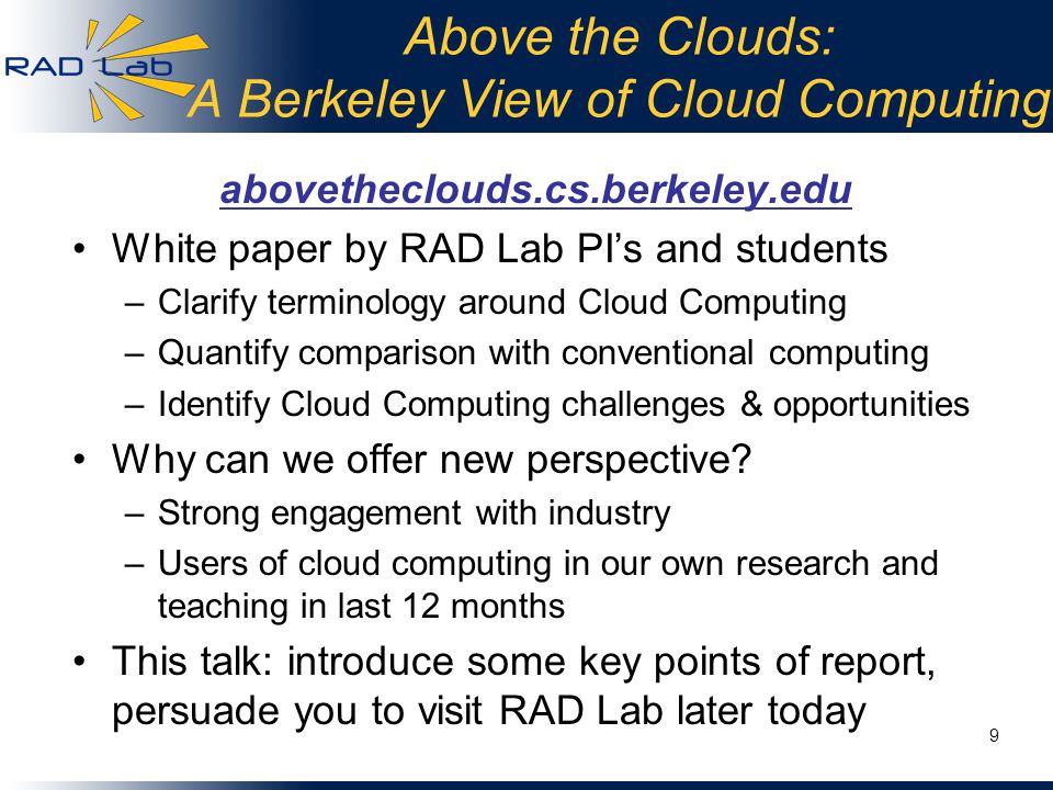Above the Clouds: A Berkeley View of Cloud Computing abovetheclouds.cs.berkeley.edu White paper by RAD Lab PI’s and students –Clarify terminology around Cloud Computing –Quantify comparison with conventional computing –Identify Cloud Computing challenges & opportunities Why can we offer new perspective.