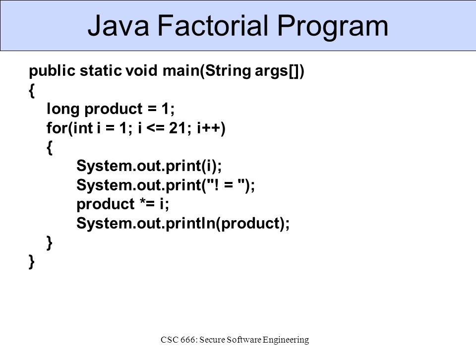 CSC 666: Secure Software Engineering Java Factorial Program public static void main(String args[]) { long product = 1; for(int i = 1; i <= 21; i++) { System.out.print(i); System.out.print( .
