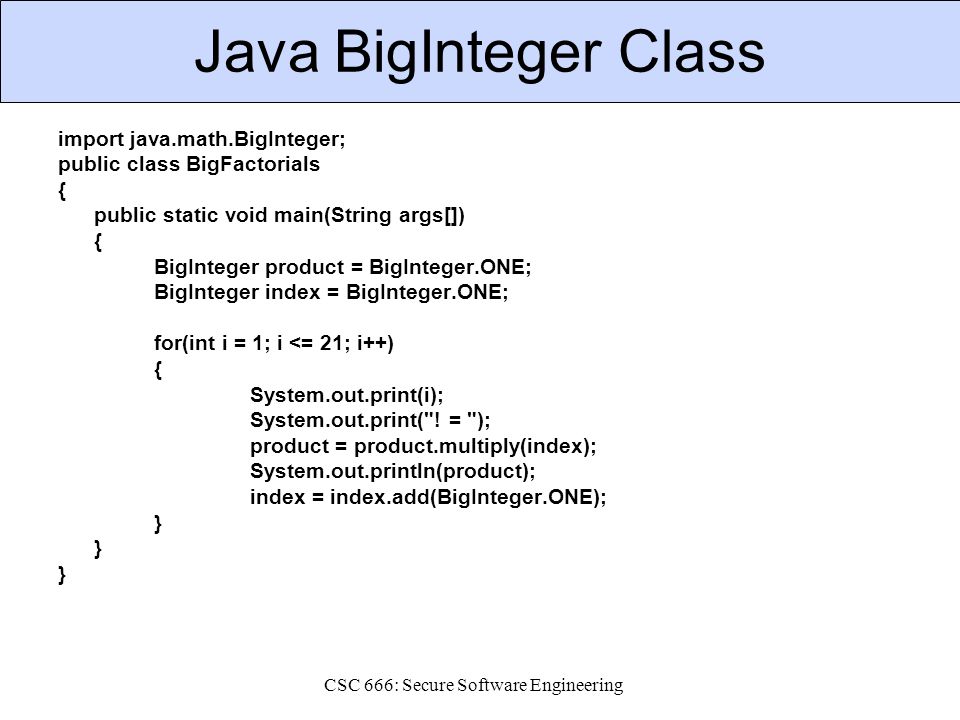 CSC 666: Secure Software Engineering Java BigInteger Class import java.math.BigInteger; public class BigFactorials { public static void main(String args[]) { BigInteger product = BigInteger.ONE; BigInteger index = BigInteger.ONE; for(int i = 1; i <= 21; i++) { System.out.print(i); System.out.print( .