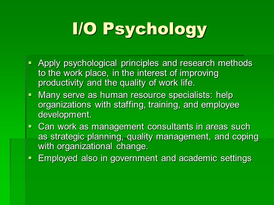 I/O Psychology  Apply psychological principles and research methods to the work place, in the interest of improving productivity and the quality of work life.