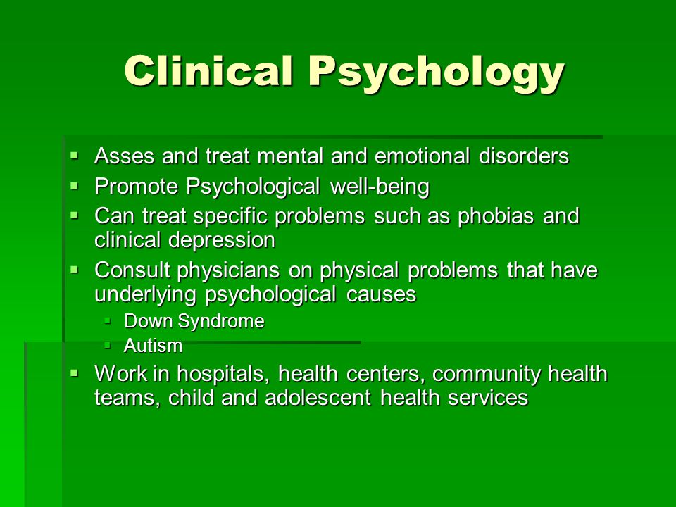 Clinical Psychology  Asses and treat mental and emotional disorders  Promote Psychological well-being  Can treat specific problems such as phobias and clinical depression  Consult physicians on physical problems that have underlying psychological causes  Down Syndrome  Autism  Work in hospitals, health centers, community health teams, child and adolescent health services