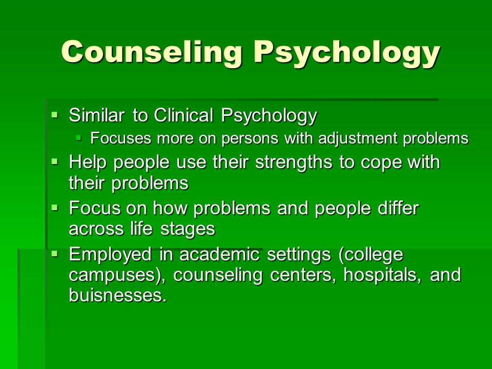 Counseling Psychology  Similar to Clinical Psychology  Focuses more on persons with adjustment problems  Help people use their strengths to cope with their problems  Focus on how problems and people differ across life stages  Employed in academic settings (college campuses), counseling centers, hospitals, and buisnesses.
