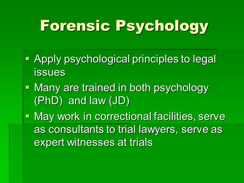 Forensic Psychology  Apply psychological principles to legal issues  Many are trained in both psychology (PhD) and law (JD)  May work in correctional facilities, serve as consultants to trial lawyers, serve as expert witnesses at trials