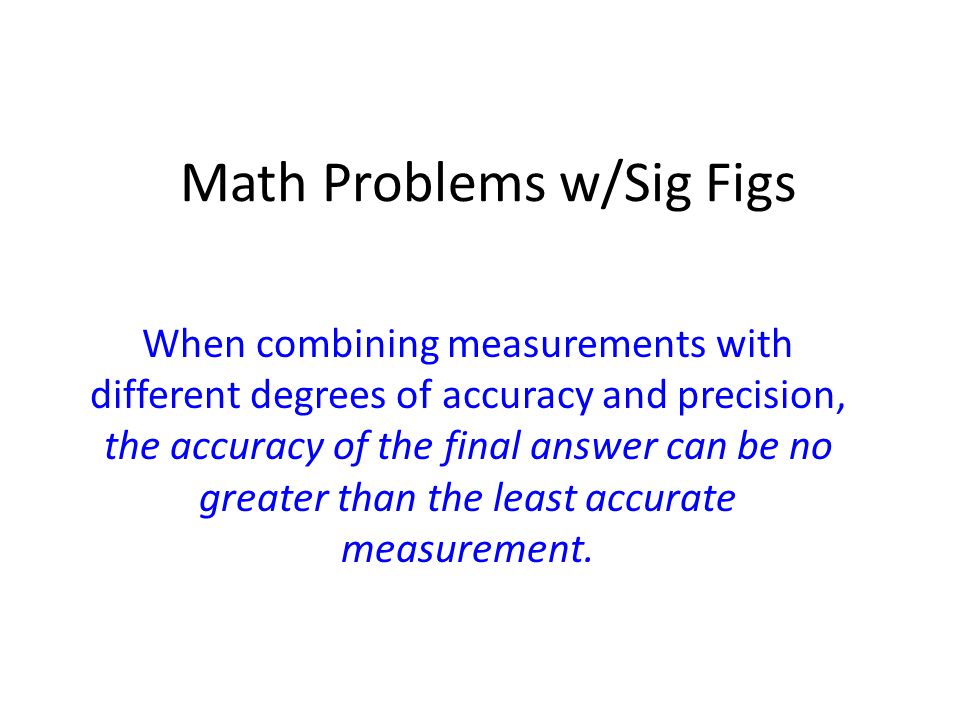 Math Problems w/Sig Figs When combining measurements with different degrees of accuracy and precision, the accuracy of the final answer can be no greater than the least accurate measurement.