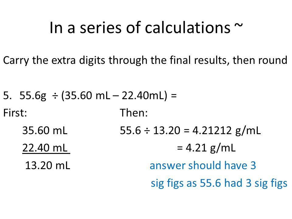 In a series of calculations ~ Carry the extra digits through the final results, then round g ÷ (35.60 mL – 22.40mL) = First:Then: mL55.6 ÷ = g/mL mL = 4.21 g/mL mL answer should have 3 sig figs as 55.6 had 3 sig figs