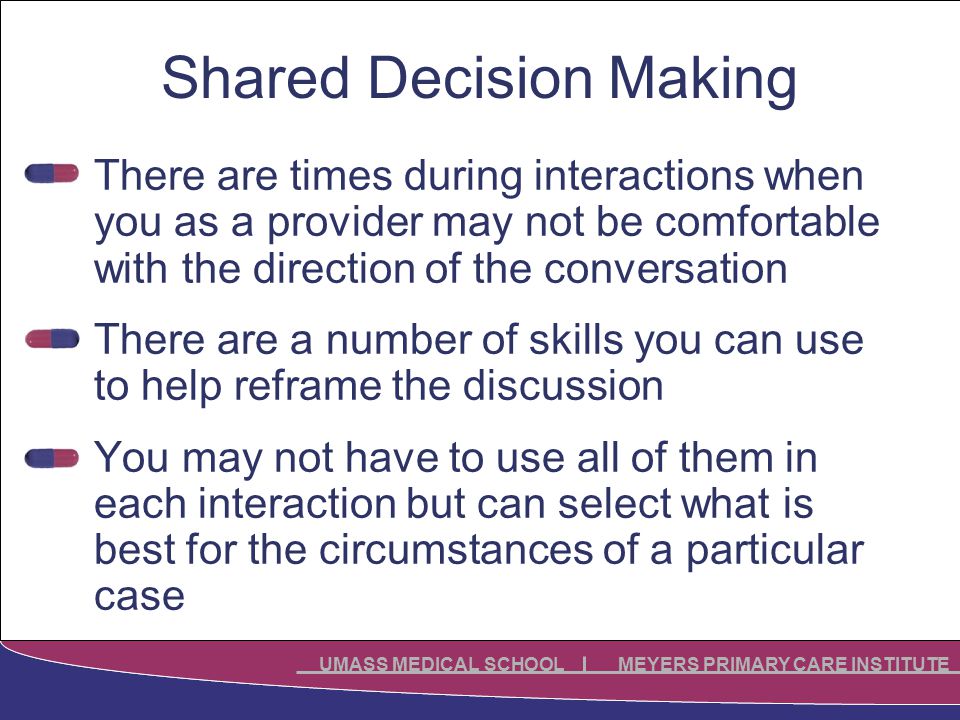 UMASS MEDICAL SCHOOL MEYERS PRIMARY CARE INSTITUTE Shared Decision Making There are times during interactions when you as a provider may not be comfortable with the direction of the conversation There are a number of skills you can use to help reframe the discussion You may not have to use all of them in each interaction but can select what is best for the circumstances of a particular case