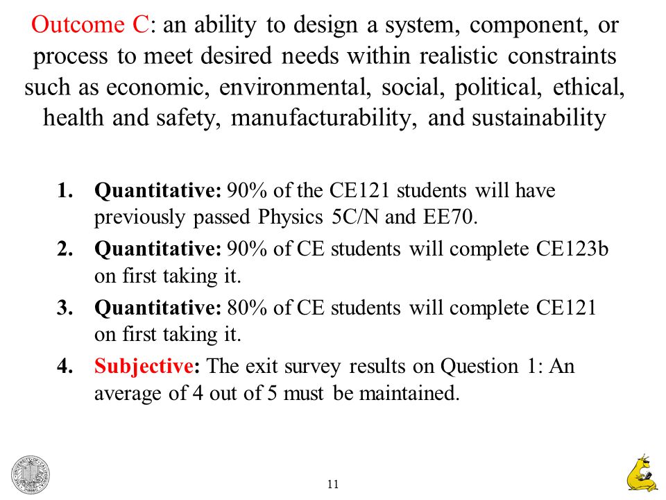 11 Outcome C: an ability to design a system, component, or process to meet desired needs within realistic constraints such as economic, environmental, social, political, ethical, health and safety, manufacturability, and sustainability 1.Quantitative: 90% of the CE121 students will have previously passed Physics 5C/N and EE70.