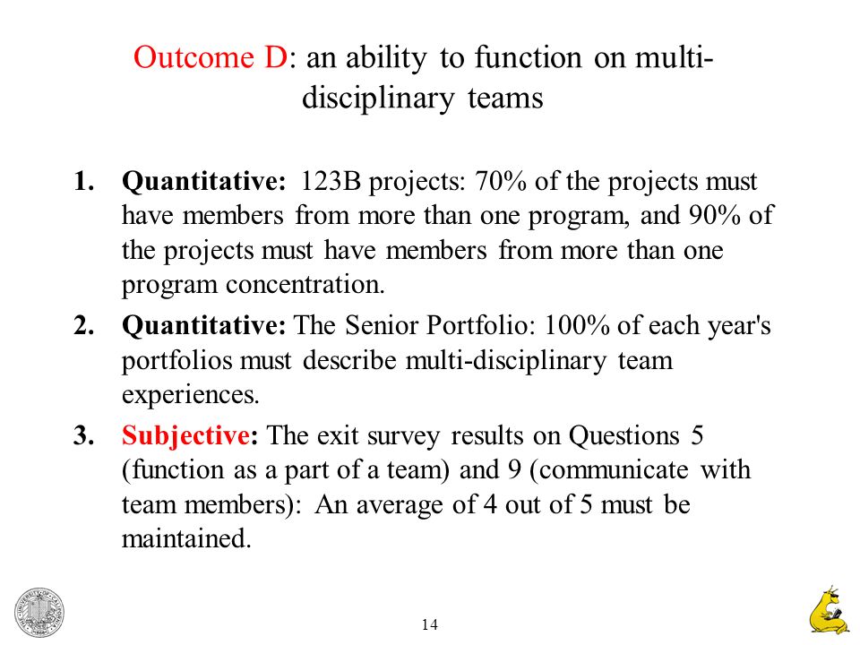 14 Outcome D: an ability to function on multi- disciplinary teams 1.Quantitative: 123B projects: 70% of the projects must have members from more than one program, and 90% of the projects must have members from more than one program concentration.