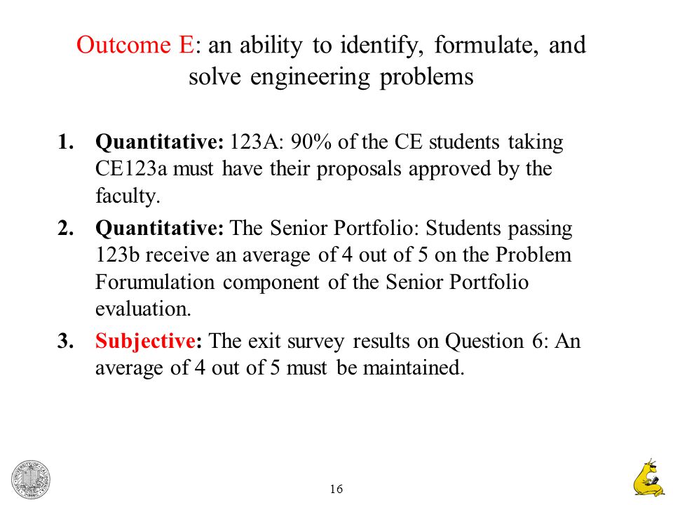 16 Outcome E: an ability to identify, formulate, and solve engineering problems 1.Quantitative: 123A: 90% of the CE students taking CE123a must have their proposals approved by the faculty.