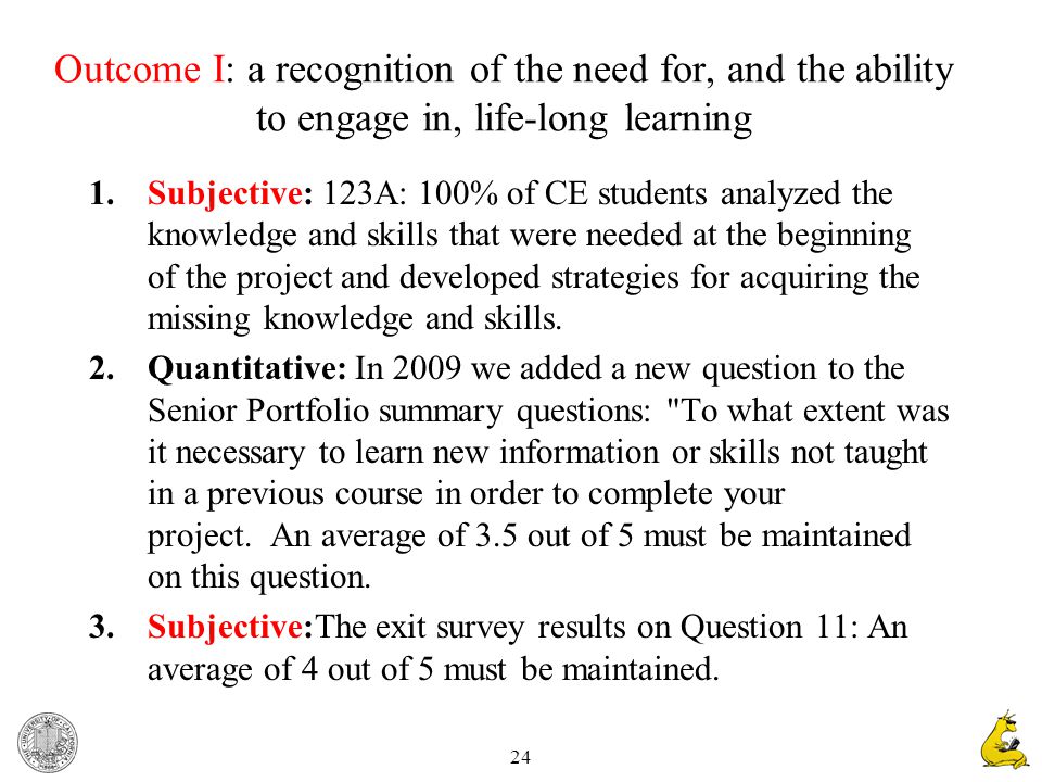 24 Outcome I: a recognition of the need for, and the ability to engage in, life-long learning 1.Subjective: 123A: 100% of CE students analyzed the knowledge and skills that were needed at the beginning of the project and developed strategies for acquiring the missing knowledge and skills.