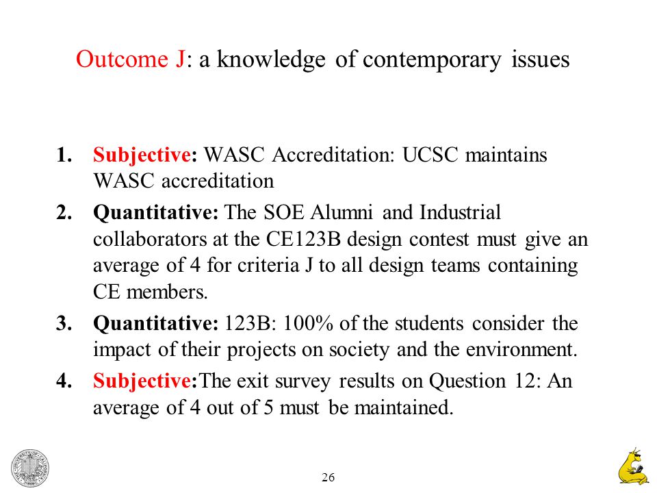 26 Outcome J: a knowledge of contemporary issues 1.Subjective: WASC Accreditation: UCSC maintains WASC accreditation 2.Quantitative: The SOE Alumni and Industrial collaborators at the CE123B design contest must give an average of 4 for criteria J to all design teams containing CE members.