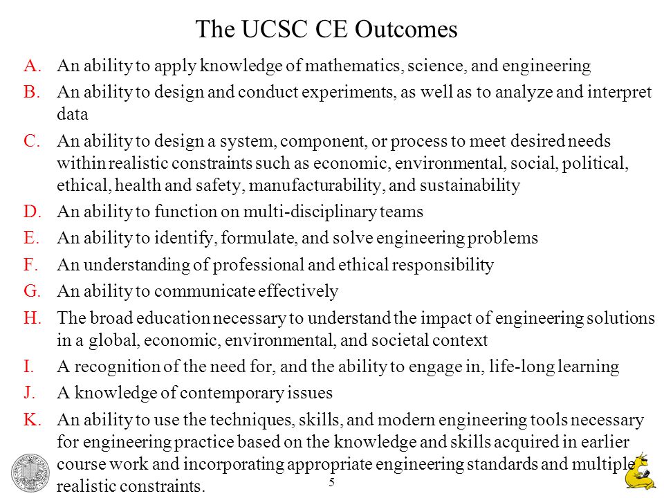 5 The UCSC CE Outcomes A.An ability to apply knowledge of mathematics, science, and engineering B.An ability to design and conduct experiments, as well as to analyze and interpret data C.An ability to design a system, component, or process to meet desired needs within realistic constraints such as economic, environmental, social, political, ethical, health and safety, manufacturability, and sustainability D.An ability to function on multi-disciplinary teams E.An ability to identify, formulate, and solve engineering problems F.An understanding of professional and ethical responsibility G.An ability to communicate effectively H.The broad education necessary to understand the impact of engineering solutions in a global, economic, environmental, and societal context I.A recognition of the need for, and the ability to engage in, life-long learning J.A knowledge of contemporary issues K.An ability to use the techniques, skills, and modern engineering tools necessary for engineering practice based on the knowledge and skills acquired in earlier course work and incorporating appropriate engineering standards and multiple realistic constraints.