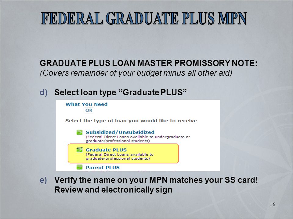 16 GRADUATE PLUS LOAN MASTER PROMISSORY NOTE: (Covers remainder of your budget minus all other aid) d)Select loan type Graduate PLUS e)Verify the name on your MPN matches your SS card.