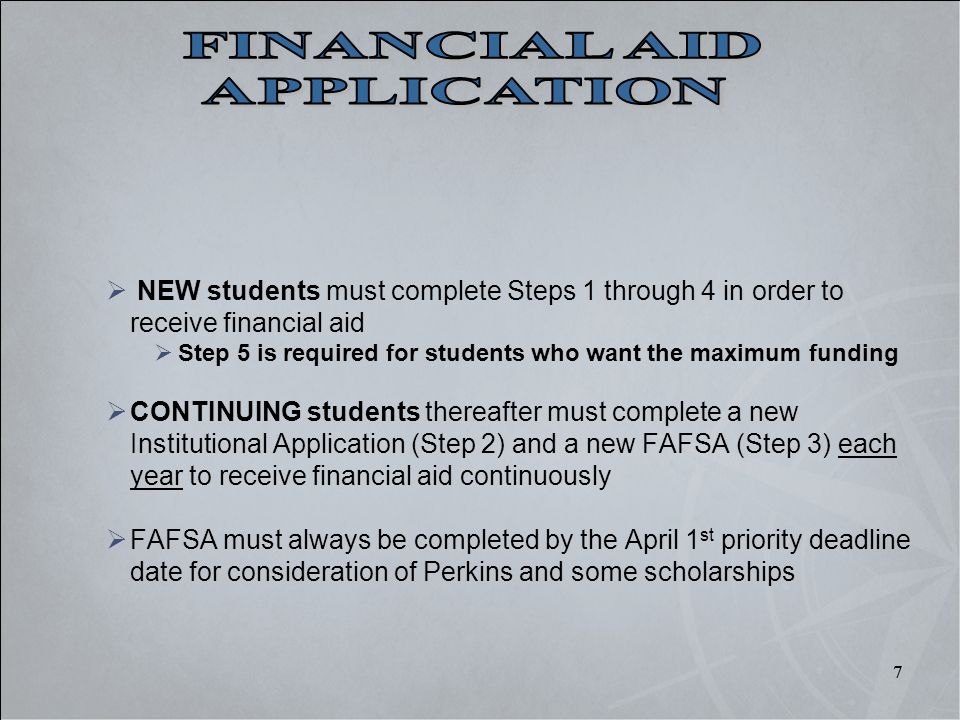 7 7  NEW students must complete Steps 1 through 4 in order to receive financial aid  Step 5 is required for students who want the maximum funding  CONTINUING students thereafter must complete a new Institutional Application (Step 2) and a new FAFSA (Step 3) each year to receive financial aid continuously  FAFSA must always be completed by the April 1 st priority deadline date for consideration of Perkins and some scholarships