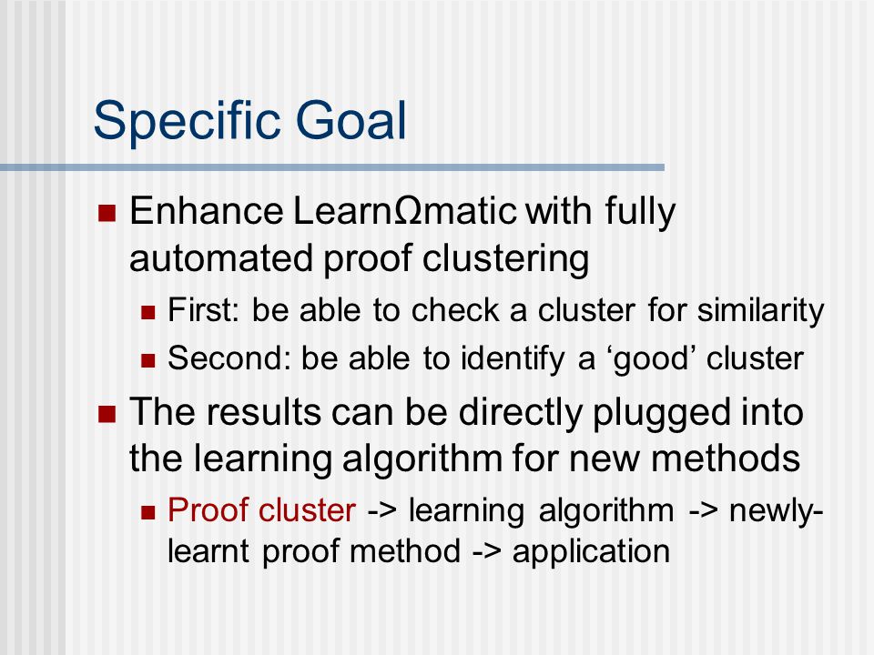 Specific Goal Enhance LearnΩmatic with fully automated proof clustering First: be able to check a cluster for similarity Second: be able to identify a ‘good’ cluster The results can be directly plugged into the learning algorithm for new methods Proof cluster -> learning algorithm -> newly- learnt proof method -> application
