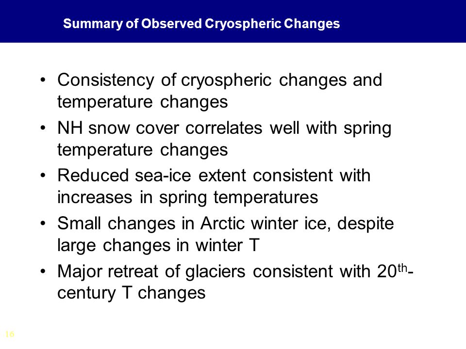 16 Summary of Observed Cryospheric Changes Consistency of cryospheric changes and temperature changes NH snow cover correlates well with spring temperature changes Reduced sea-ice extent consistent with increases in spring temperatures Small changes in Arctic winter ice, despite large changes in winter T Major retreat of glaciers consistent with 20 th - century T changes