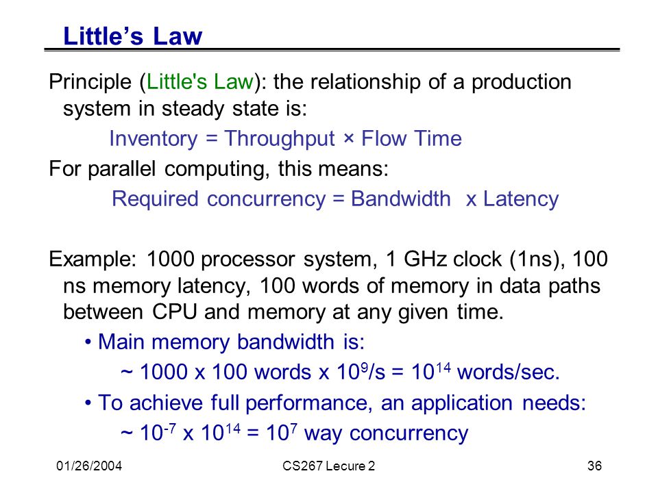 01/26/2004CS267 Lecure 236 Little’s Law Principle (Little s Law): the relationship of a production system in steady state is: Inventory = Throughput × Flow Time For parallel computing, this means: Required concurrency = Bandwidth x Latency Example: 1000 processor system, 1 GHz clock (1ns), 100 ns memory latency, 100 words of memory in data paths between CPU and memory at any given time.