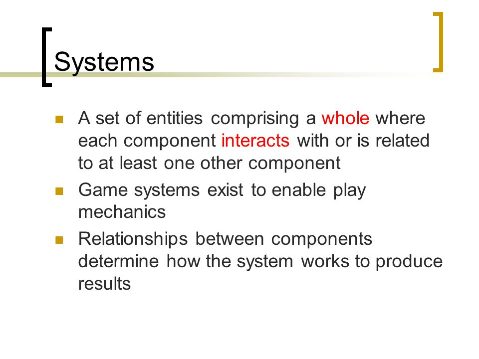Systems A set of entities comprising a whole where each component interacts with or is related to at least one other component Game systems exist to enable play mechanics Relationships between components determine how the system works to produce results