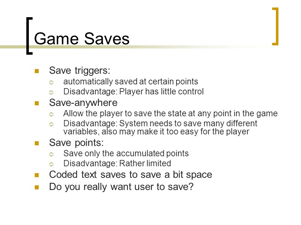 Game Saves Save triggers:  automatically saved at certain points  Disadvantage: Player has little control Save-anywhere  Allow the player to save the state at any point in the game  Disadvantage: System needs to save many different variables, also may make it too easy for the player Save points:  Save only the accumulated points  Disadvantage: Rather limited Coded text saves to save a bit space Do you really want user to save