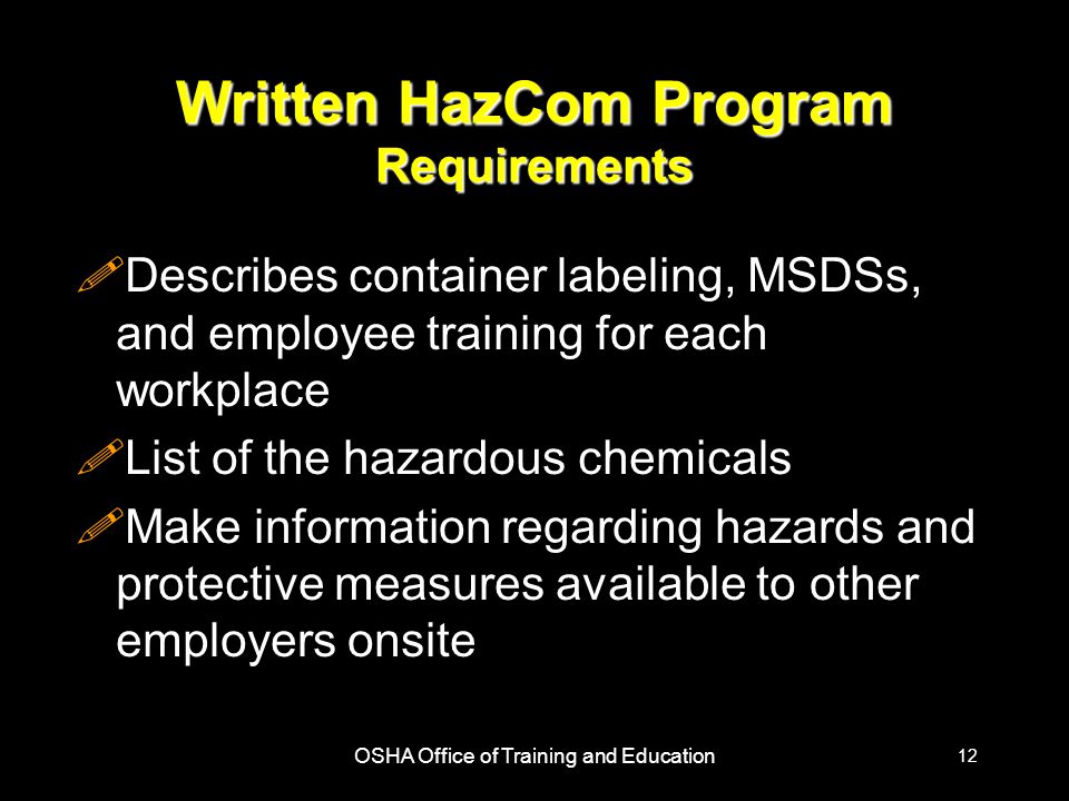 OSHA Office of Training and Education 12 Written HazCom Program Requirements !Describes container labeling, MSDSs, and employee training for each workplace !List of the hazardous chemicals !Make information regarding hazards and protective measures available to other employers onsite