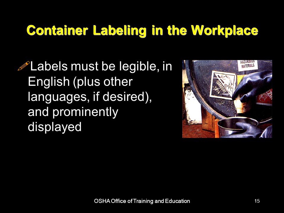 OSHA Office of Training and Education 15 Container Labeling in the Workplace !Labels must be legible, in English (plus other languages, if desired), and prominently displayed